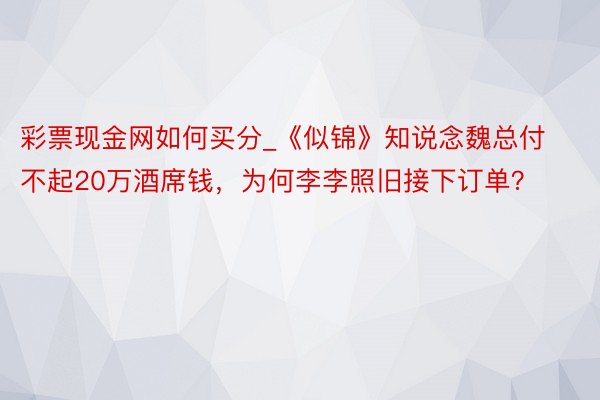 彩票现金网如何买分_《似锦》知说念魏总付不起20万酒席钱，为何李李照旧接下订单？