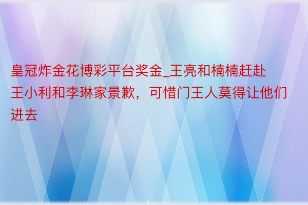 皇冠炸金花博彩平台奖金_王亮和楠楠赶赴王小利和李琳家景歉，可惜门王人莫得让他们进去