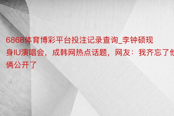 6868体育博彩平台投注记录查询_李钟硕现身IU演唱会，成韩网热点话题，网友：我齐忘了他俩公开了