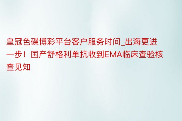 皇冠色碟博彩平台客户服务时间_出海更进一步！国产舒格利单抗收到EMA临床查验核查见知