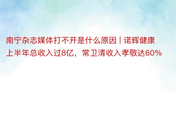 南宁杂志媒体打不开是什么原因 | 诺辉健康上半年总收入过8亿，常卫清收入孝敬达60%