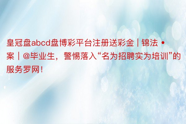 皇冠盘abcd盘博彩平台注册送彩金 | 锦法 • 案｜@毕业生，警惕落入“名为招聘实为培训”的服务罗网！