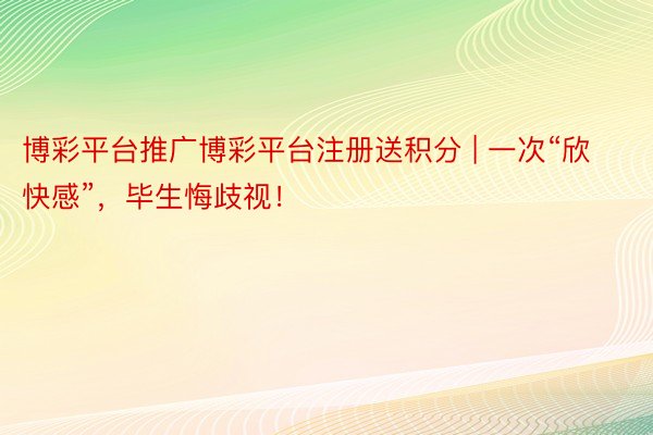 博彩平台推广博彩平台注册送积分 | 一次“欣快感”，毕生悔歧视！