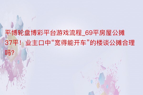 平博轮盘博彩平台游戏流程_69平房屋公摊37平！业主口中“宽得能开车”的楼谈公摊合理吗？