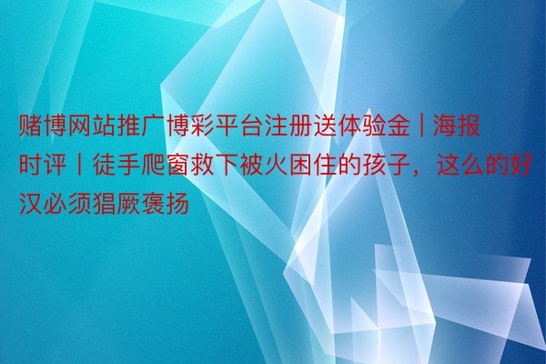 赌博网站推广博彩平台注册送体验金 | 海报时评丨徒手爬窗救下被火困住的孩子，这么的好汉必须猖厥褒扬