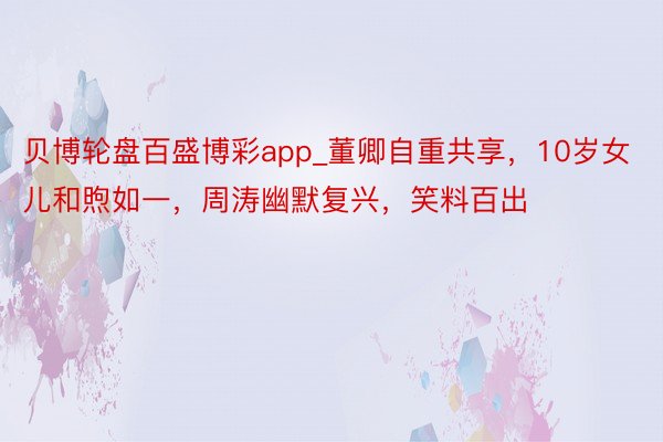 贝博轮盘百盛博彩app_董卿自重共享，10岁女儿和煦如一，周涛幽默复兴，笑料百出