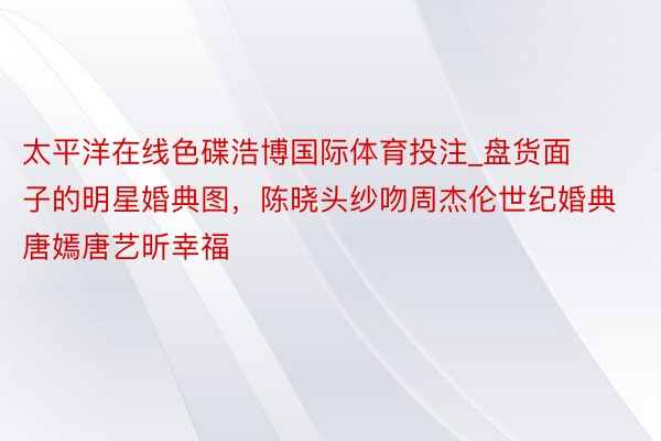 太平洋在线色碟浩博国际体育投注_盘货面子的明星婚典图，陈晓头纱吻周杰伦世纪婚典唐嫣唐艺昕幸福