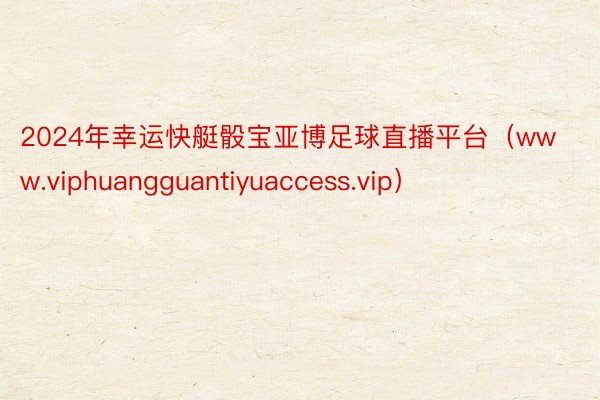 2024年幸运快艇骰宝亚博足球直播平台（www.viphuangguantiyuaccess.vip）