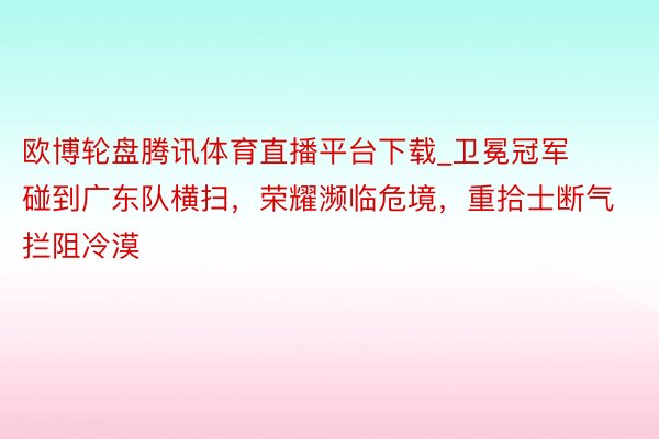 欧博轮盘腾讯体育直播平台下载_卫冕冠军碰到广东队横扫，荣耀濒临危境，重拾士断气拦阻冷漠