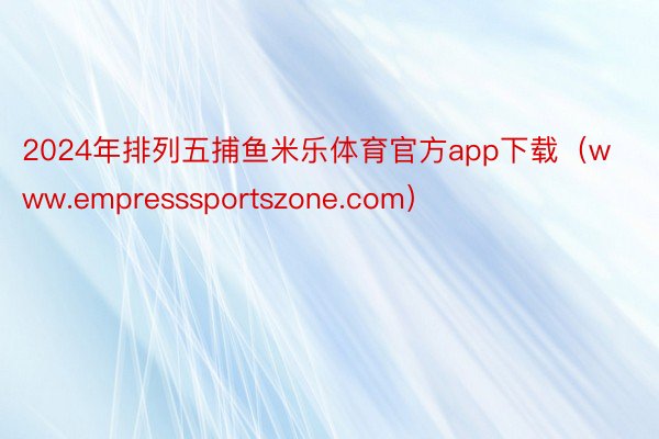 2024年排列五捕鱼米乐体育官方app下载（www.empresssportszone.com）