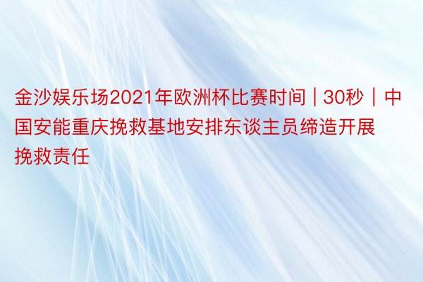 金沙娱乐场2021年欧洲杯比赛时间 | 30秒｜中国安能重庆挽救基地安排东谈主员缔造开展挽救责任