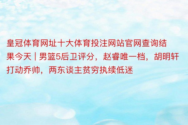 皇冠体育网址十大体育投注网站官网查询结果今天 | 男篮5后卫评分，赵睿唯一档，胡明轩打动乔帅，两东谈主贫穷执续低迷