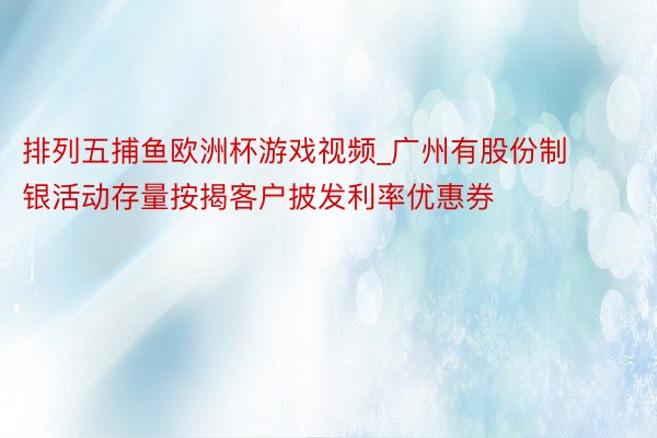 排列五捕鱼欧洲杯游戏视频_广州有股份制银活动存量按揭客户披发利率优惠券