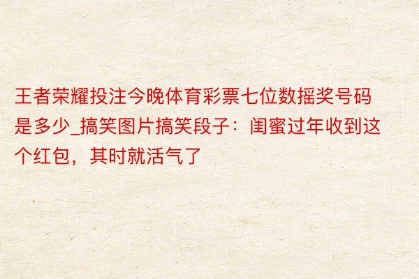 王者荣耀投注今晚体育彩票七位数摇奖号码是多少_搞笑图片搞笑段子：闺蜜过年收到这个红包，其时就活气了