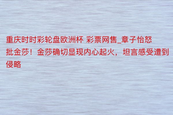 重庆时时彩轮盘欧洲杯 彩票网售_章子怡怒批金莎！金莎确切显现内心起火，坦言感受遭到侵略