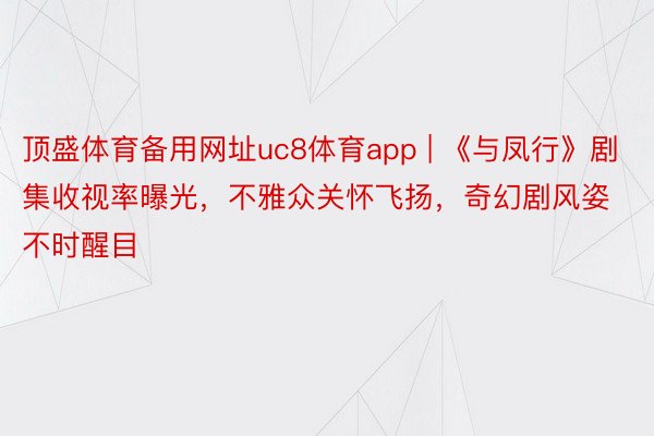 顶盛体育备用网址uc8体育app | 《与凤行》剧集收视率曝光，不雅众关怀飞扬，奇幻剧风姿不时醒目