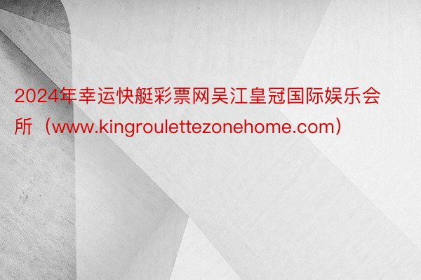 2024年幸运快艇彩票网吴江皇冠国际娱乐会所（www.kingroulettezonehome.com）