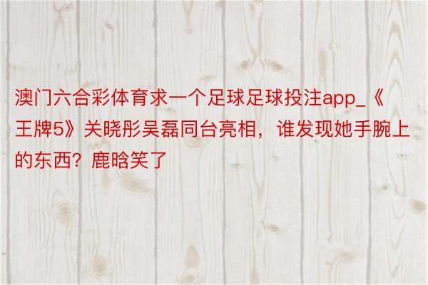 澳门六合彩体育求一个足球足球投注app_《王牌5》关晓彤吴磊同台亮相，谁发现她手腕上的东西？鹿晗笑了