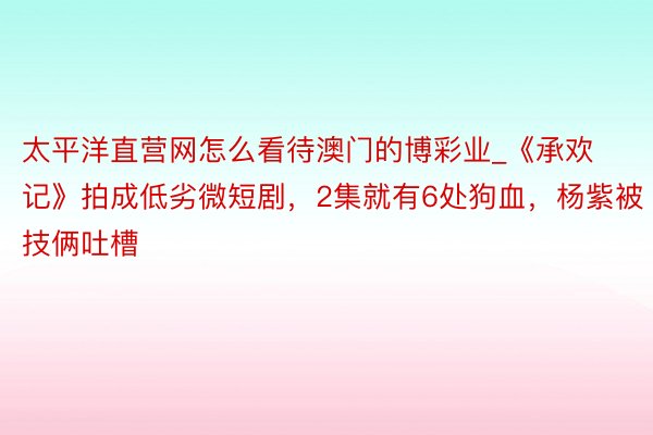 太平洋直营网怎么看待澳门的博彩业_《承欢记》拍成低劣微短剧，2集就有6处狗血，杨紫被技俩吐槽