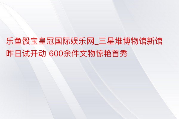 乐鱼骰宝皇冠国际娱乐网_三星堆博物馆新馆昨日试开动 600余件文物惊艳首秀