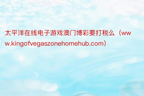 太平洋在线电子游戏澳门博彩要打税么（www.kingofvegaszonehomehub.com）