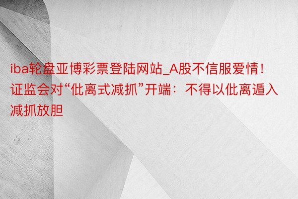 iba轮盘亚博彩票登陆网站_A股不信服爱情！证监会对“仳离式减抓”开端：不得以仳离遁入减抓放胆