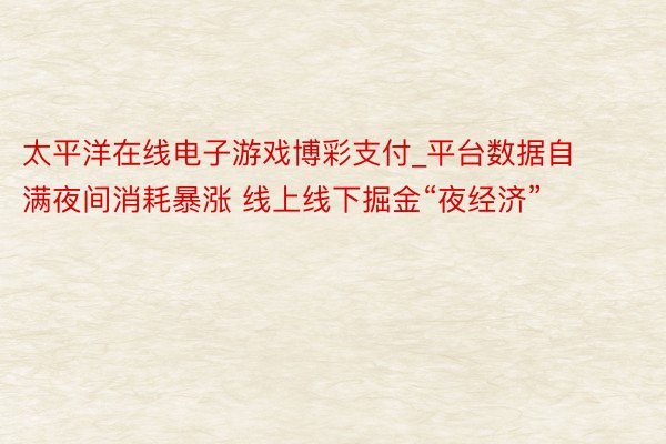 太平洋在线电子游戏博彩支付_平台数据自满夜间消耗暴涨 线上线下掘金“夜经济”