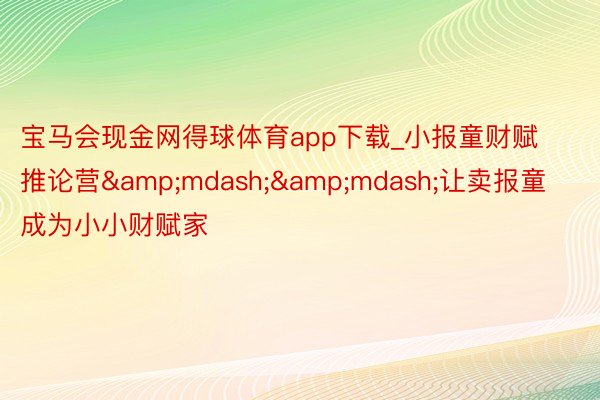 宝马会现金网得球体育app下载_小报童财赋推论营&mdash;&mdash;让卖报童成为小小财赋家