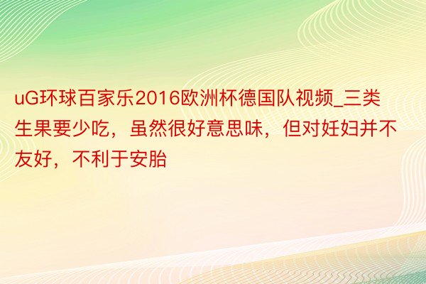 uG环球百家乐2016欧洲杯德国队视频_三类生果要少吃，虽然很好意思味，但对妊妇并不友好，不利于安胎