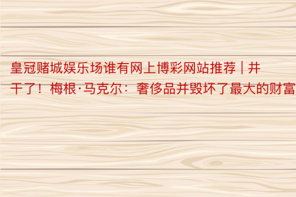 皇冠赌城娱乐场谁有网上博彩网站推荐 | 井干了！梅根·马克尔：奢侈品并毁坏了最大的财富