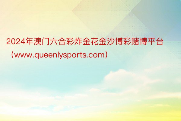 2024年澳门六合彩炸金花金沙博彩赌博平台（www.queenlysports.com）