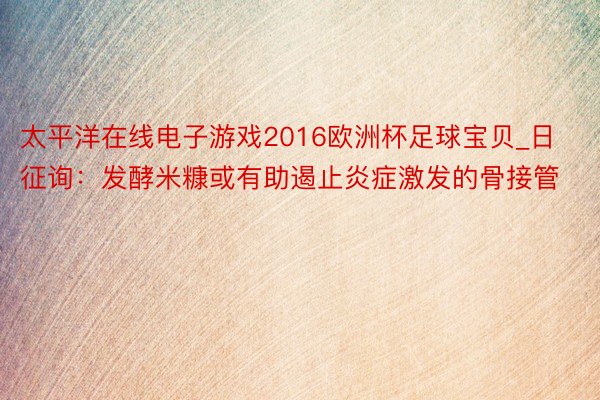 太平洋在线电子游戏2016欧洲杯足球宝贝_日征询：发酵米糠或有助遏止炎症激发的骨接管