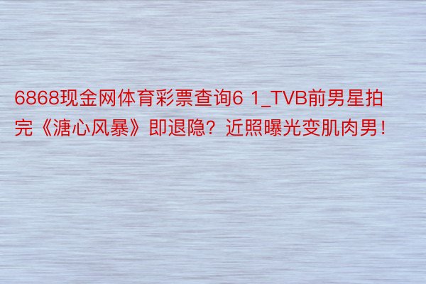 6868现金网体育彩票查询6 1_TVB前男星拍完《溏心风暴》即退隐？近照曝光变肌肉男！