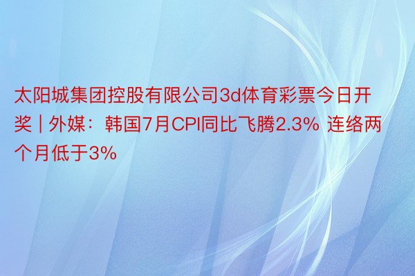 太阳城集团控股有限公司3d体育彩票今日开奖 | 外媒：韩国7月CPI同比飞腾2.3% 连络两个月低于3%