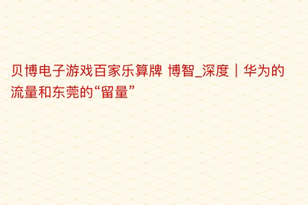 贝博电子游戏百家乐算牌 博智_深度｜华为的流量和东莞的“留量”