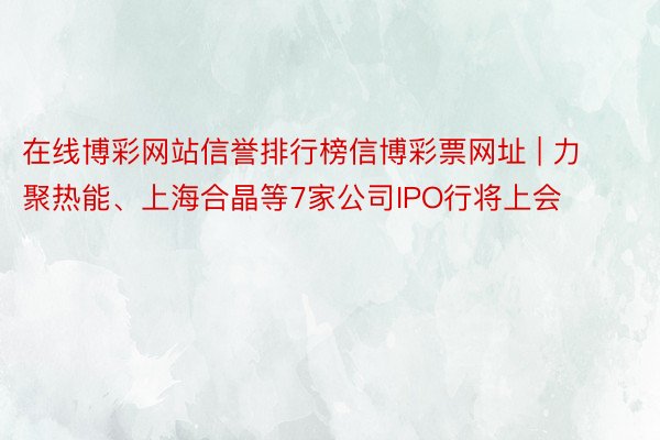 在线博彩网站信誉排行榜信博彩票网址 | 力聚热能、上海合晶等7家公司IPO行将上会