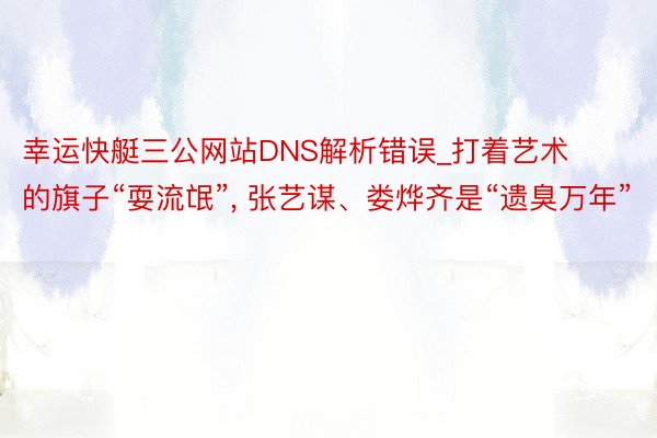 幸运快艇三公网站DNS解析错误_打着艺术的旗子“耍流氓”, 张艺谋、娄烨齐是“遗臭万年”