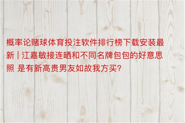 概率论赌球体育投注软件排行榜下载安装最新 | 江嘉敏接连晒和不同名牌包包的好意思照 是有新高贵男友如故我方买？