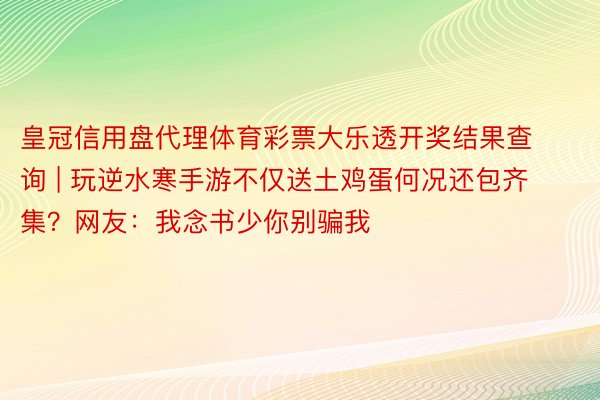 皇冠信用盘代理体育彩票大乐透开奖结果查询 | 玩逆水寒手游不仅送土鸡蛋何况还包齐集？网友：我念书少你别骗我