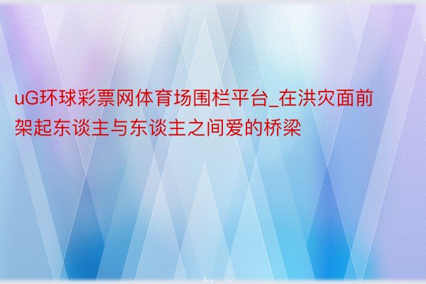 uG环球彩票网体育场围栏平台_在洪灾面前架起东谈主与东谈主之间爱的桥梁