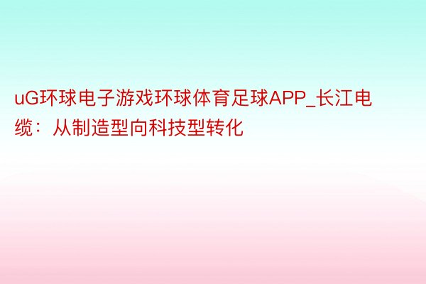 uG环球电子游戏环球体育足球APP_长江电缆：从制造型向科技型转化