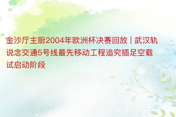 金沙厅主厨2004年欧洲杯决赛回放 | 武汉轨说念交通5号线最先移动工程追究插足空载试启动阶段