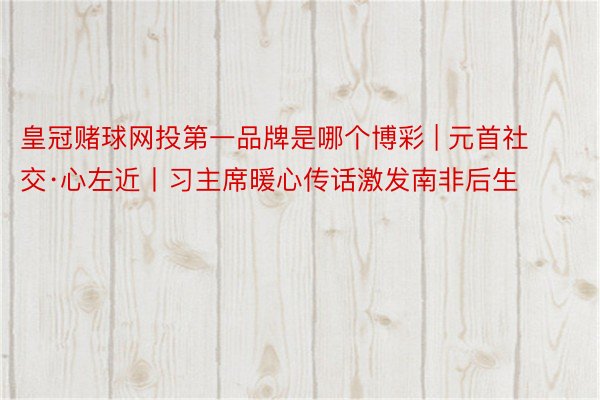 皇冠赌球网投第一品牌是哪个博彩 | 元首社交·心左近丨习主席暖心传话激发南非后生