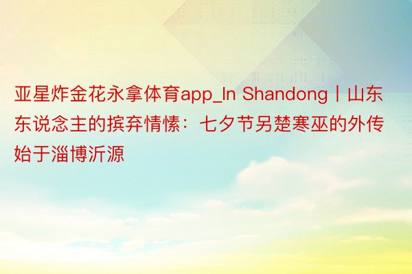 亚星炸金花永拿体育app_In Shandong丨山东东说念主的摈弃情愫：七夕节另楚寒巫的外传始于淄博沂源