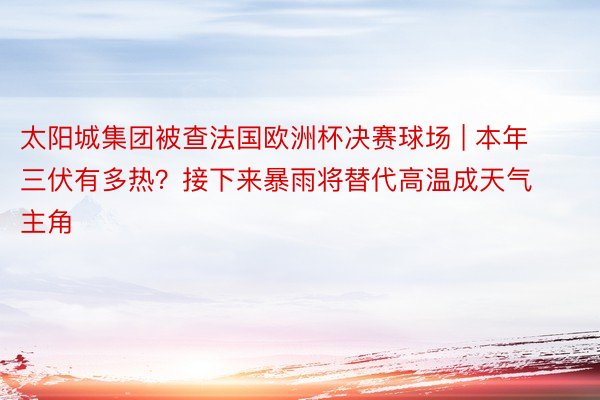 太阳城集团被查法国欧洲杯决赛球场 | 本年三伏有多热？接下来暴雨将替代高温成天气主角