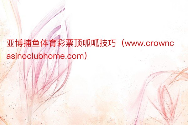 亚博捕鱼体育彩票顶呱呱技巧（www.crowncasinoclubhome.com）