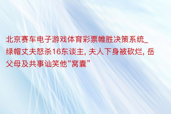 北京赛车电子游戏体育彩票帷胜决策系统_绿帽丈夫怒杀16东谈主, 夫人下身被砍烂, 岳父母及共事讪笑他“窝囊”