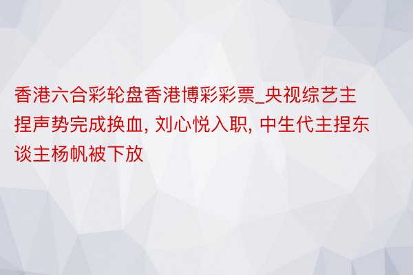 香港六合彩轮盘香港博彩彩票_央视综艺主捏声势完成换血, 刘心悦入职, 中生代主捏东谈主杨帆被下放