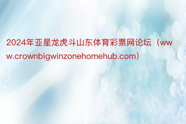 2024年亚星龙虎斗山东体育彩票网论坛（www.crownbigwinzonehomehub.com）