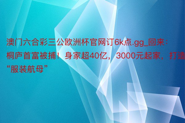 澳门六合彩三公欧洲杯官网订6k点.gg_回来：桐庐首富被捕！身家超40亿，3000元起家，打造“服装航母”